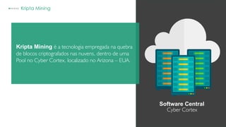Kripta Mining
Kripta Mining é a tecnologia empregada na quebra
de blocos criptografados nas nuvens, dentro de uma
Pool no Cyber Cortex, localizado no Arizona – EUA.
Software Central
Cyber Cortex
 