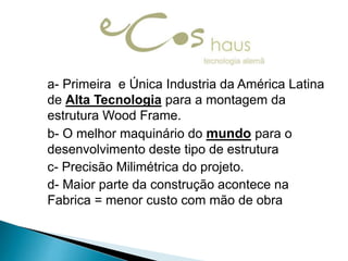 a- Primeira e Única Industria da América Latina
de Alta Tecnologia para a montagem da
estrutura Wood Frame.
b- O melhor maquinário do mundo para o
desenvolvimento deste tipo de estrutura
c- Precisão Milimétrica do projeto.
d- Maior parte da construção acontece na
Fabrica = menor custo com mão de obra

 