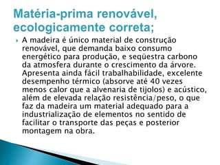 

A madeira é único material de construção
renovável, que demanda baixo consumo
energético para produção, e seqüestra carbono
da atmosfera durante o crescimento da árvore.
Apresenta ainda fácil trabalhabilidade, excelente
desempenho térmico (absorve até 40 vezes
menos calor que a alvenaria de tijolos) e acústico,
além de elevada relação resistência/peso, o que
faz da madeira um material adequado para a
industrialização de elementos no sentido de
facilitar o transporte das peças e posterior
montagem na obra.

 