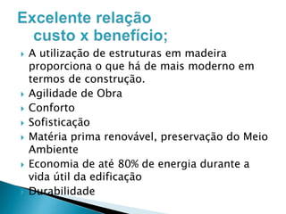 










A utilização de estruturas em madeira
proporciona o que há de mais moderno em
termos de construção.
Agilidade de Obra
Conforto
Sofisticação
Matéria prima renovável, preservação do Meio
Ambiente
Economia de até 80% de energia durante a
vida útil da edificação
Durabilidade

 