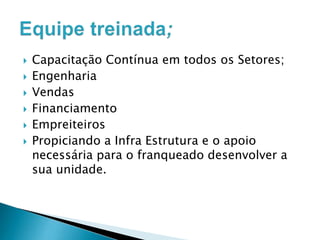 








Capacitação Contínua em todos os Setores;
Engenharia
Vendas
Financiamento
Empreiteiros
Propiciando a Infra Estrutura e o apoio
necessária para o franqueado desenvolver a
sua unidade.

 