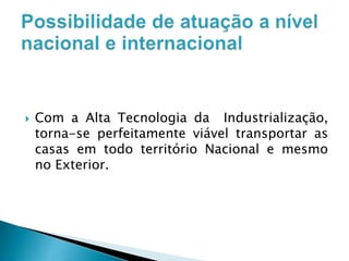

Com a Alta Tecnologia da Industrialização,
torna-se perfeitamente viável transportar as
casas em todo território Nacional e mesmo
no Exterior.

 