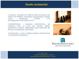 Direito Ambiental


Judiciais – atuação em todas as fases processuais de
Ações Civis Públicas, Mandados de Segurança, dentre
outras         demandas              judiciais   civis
(reintegrações, indenizatórias, etc);

Administrativas – processos administrativos de
Inquéritos Civis, ou junto aos diversos órgãos
(ambientais, urbanos, regulatórios) para obtenção de
licenças, autorizações, permissões.

Intervenções – junto a órgãos públicos internacionais
e a empresas estrangeiras.




                                     (11) 3467-7552
                                WWW.KWAMBIENTAL.COM.BR
                            KWAMBIENTAL@KWAMBIENTAL.COM.BR
 
