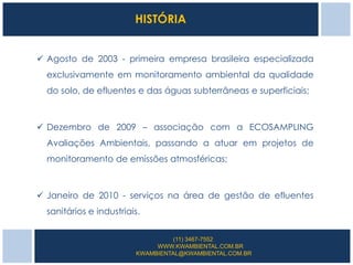 HISTÓRIA


 Agosto de 2003 - primeira empresa brasileira especializada
  exclusivamente em monitoramento ambiental da qualidade
  do solo, de efluentes e das águas subterrâneas e superficiais;



 Dezembro de 2009 – associação com a ECOSAMPLING
  Avaliações Ambientais, passando a atuar em projetos de
  monitoramento de emissões atmosféricas;



 Janeiro de 2010 - serviços na área de gestão de efluentes
  sanitários e industriais.


                                  (11) 3467-7552
                              WWW.KWAMBIENTAL.COM.BR
                         KWAMBIENTAL@KWAMBIENTAL.COM.BR
 