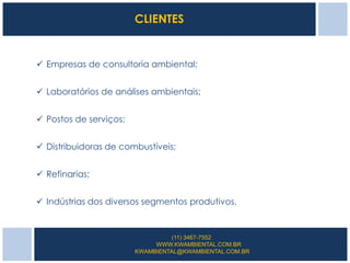 CLIENTES


 Empresas de consultoria ambiental;


 Laboratórios de análises ambientais;


 Postos de serviços;


 Distribuidoras de combustíveis;


 Refinarias;


 Indústrias dos diversos segmentos produtivos.


                                 (11) 3467-7552
                             WWW.KWAMBIENTAL.COM.BR
                        KWAMBIENTAL@KWAMBIENTAL.COM.BR
 