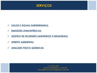SERVIÇOS




 SOLOS E ÁGUAS SUBTERRÂNEAS;

 EMISSÕES ATMOSFÉRICAS;

 GESTÃO DE EFLUENTES SANITÁRIOS E INDUSTRIAIS;

 DIREITO AMBIENTAL

 ANALISES FISICO-QUÍMICAS




                                (11) 3467-7552
                           WWW.KWAMBIENTAL.COM.BR
                       KWAMBIENTAL@KWAMBIENTAL.COM.BR
 