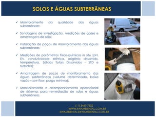 SOLOS E ÁGUAS SUBTERRÂNEAS

 Monitoramento     da     qualidade    das    águas
  subterrâneas;

 Sondagens de investigação, medições de gases e
  amostragens de solo;

 Instalação de poços de monitoramento das águas
  subterrâneas;

 Medições de parâmetros físico-químicos in situ (pH,
  Eh, condutividade elétrica, oxigênio dissolvido,
  temperatura, Sólidos Totais Dissolvidos - STD e
  turbidez);

 Amostragem de poços de monitoramento das
  águas subterrâneas (volume determinado, baixa
  vazão – low flow, purga mínima);

 Monitoramento e acompanhamento operacional
  de sistemas para remediação de solos e águas
  subterrâneas.


                                     (11) 3467-7552
                                WWW.KWAMBIENTAL.COM.BR
                            KWAMBIENTAL@KWAMBIENTAL.COM.BR
 