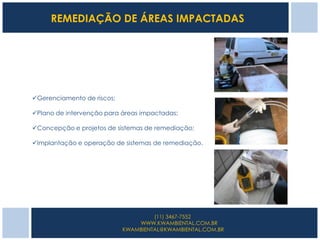 REMEDIAÇÃO DE ÁREAS IMPACTADAS




Gerenciamento de riscos;

Plano de intervenção para áreas impactadas;

Concepção e projetos de sistemas de remediação;

Implantação e operação de sistemas de remediação.




                                     (11) 3467-7552
                                WWW.KWAMBIENTAL.COM.BR
                            KWAMBIENTAL@KWAMBIENTAL.COM.BR
 