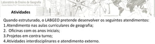 Atividades
Quando estruturado, o LABGEO pretende desenvolver os seguintes atendimentos:
1.Atendimento nas aulas curriculares de geografia;
2. Oficinas com os anos iniciais;
3.Projetos em contra turno;
4.Atividades interdisciplinares e atendimento externo.
 