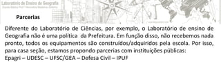 Parcerias
Diferente do Laboratório de Ciências, por exemplo, o Laboratório de ensino de
Geografia não é uma política da Prefeitura. Em função disso, não recebemos nada
pronto, todos os equipamentos são construídos/adquiridos pela escola. Por isso,
para casa seção, estamos propondo parcerias com instituições públicas:
Epagri – UDESC – UFSC/GEA – Defesa Civil – IPUF
 