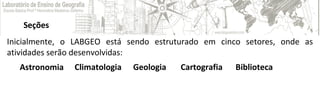 Seções
Astronomia
 
Climatologia
 
Geologia  Cartografia  Biblioteca 
Inicialmente, o LABGEO está sendo estruturado em cinco setores, onde as
atividades serão desenvolvidas:
 