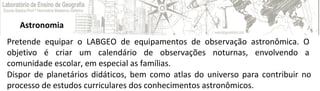 Astronomia
Pretende equipar o LABGEO de equipamentos de observação astronômica. O
objetivo é criar um calendário de observações noturnas, envolvendo a
comunidade escolar, em especial as famílias.
Dispor de planetários didáticos, bem como atlas do universo para contribuir no
processo de estudos curriculares dos conhecimentos astronômicos.
 