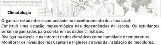 Climatologia
Organizar estudantes e comunidade no monitoramento do clima local.
Construir uma estação meteorológica nas dependências da escola. Os estudantes
seriam organizados para coletarem os dados climáticos.
Divulgar na escola e na internet dados climáticos como humidade e temperatura.
Monitorar os níveis dos rios Capivari e Ingleses através da instalação de medidores.
 