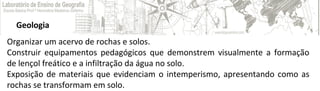 Geologia
Organizar um acervo de rochas e solos.
Construir equipamentos pedagógicos que demonstrem visualmente a formação
de lençol freático e a infiltração da água no solo.
Exposição de materiais que evidenciam o intemperismo, apresentando como as
rochas se transformam em solo.
 