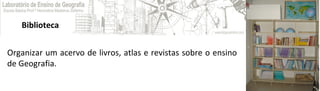 Biblioteca
Organizar um acervo de livros, atlas e revistas sobre o ensino
de Geografia.
 