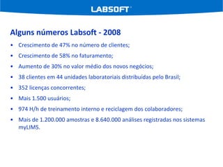 Alguns números Labsoft - 2008 Crescimento de 47% no número de clientes; Crescimento de 58% no faturamento; Aumento de 30% no valor médio dos novos negócios; 38 clientes em 44 unidades laboratoriais distribuídas pelo Brasil; 352 licenças concorrentes; Mais 1.500 usuários; 974 H/h de treinamento interno e reciclagem dos colaboradores; Mais de 1.200.000 amostras e 8.640.000 análises registradas nos sistemas myLIMS. 