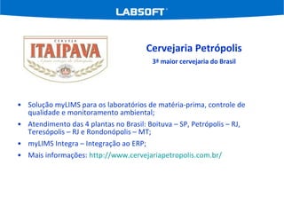 Solução myLIMS para os laboratórios de matéria-prima, controle de qualidade e monitoramento ambiental; Atendimento das 4 plantas no Brasil: Boituva – SP, Petrópolis – RJ, Teresópolis – RJ e Rondonópolis – MT; myLIMS Integra – Integração ao ERP; Mais informações:  http://www.cervejariapetropolis.com.br/ Cervejaria Petrópolis 3ª maior cervejaria do Brasil 