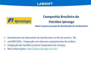 Atendimento do laboratório de lubrificantes no Rio de Janeiro - RJ; myLIMS DAQ – Integração com diversos equipamentos de análise; Integração do myLIMS ao portal corporativo de serviços; Mais informações:  http://www.ipiranga.com.br/   Companhia Brasileira de  Petróleo Ipiranga Maior empresa privada de distribuição de combustíveis 
