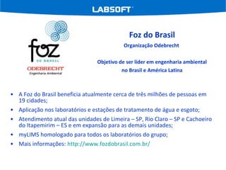 A Foz do Brasil beneficia atualmente cerca de três milhões de pessoas em 19 cidades; Aplicação nos laboratórios e estações de tratamento de água e esgoto; Atendimento atual das unidades de Limeira – SP, Rio Claro – SP e Cachoeiro do Itapemirim – ES e em expansão para as demais unidades; myLIMS homologado para todos os laboratórios do grupo; Mais informações:  http://www.fozdobrasil.com.br/   Foz do Brasil Organização Odebrecht  Objetivo de ser líder em engenharia ambiental no Brasil e América Latina 