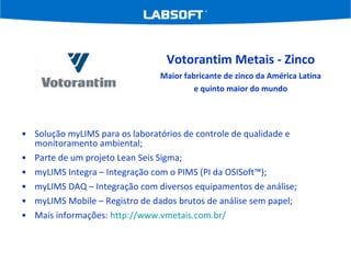 Solução myLIMS para os laboratórios de controle de qualidade e monitoramento ambiental; Parte de um projeto Lean Seis Sigma; myLIMS Integra – Integração com o PIMS (PI da OSISoft™); myLIMS DAQ – Integração com diversos equipamentos de análise; myLIMS Mobile – Registro de dados brutos de análise sem papel; Mais informações:  http://www.vmetais.com.br/   Votorantim Metais - Zinco Maior fabricante de zinco da América Latina e quinto maior do mundo 