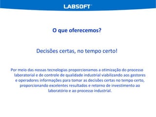 O que oferecemos? Decisões certas, no tempo certo! Por meio das nossas tecnologias proporcionamos a otimização do processo laboratorial e de controle de qualidade industrial viabilizando aos gestores e operadores informações para tomar as decisões certas no tempo certo, proporcionando excelentes resultados e retorno de investimento ao laboratório e ao processo industrial. 