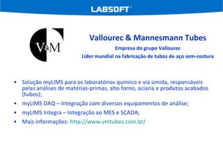 Solução myLIMS para os laboratórios químico e via úmida, responsáveis pelas análises de matérias-primas, alto forno, aciaria e produtos acabados (tubos); myLIMS DAQ – Integração com diversos equipamentos de análise; myLIMS Integra – Integração ao MES e SCADA; Mais informações:  http://www.vmtubes.com.br/   Vallourec & Mannesmann Tubes Empresa do grupo Vallourec Líder mundial na fabricação de tubos de aço sem-costura 