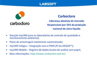 Solução myLIMS para os laboratórios de controle de qualidade e monitoramento ambiental; Plano de amostragem totalmente automatizado; myLIMS Integra – Integração com o PIMS (PI da OSISoft™); myLIMS Mobile – Registro de dados brutos de análise sem papel; Mais informações:  http://www. carbocloro .com.br/ Carbocloro Liderança absoluta de mercado Responsável por 25% da produção nacional de cloro líquido 