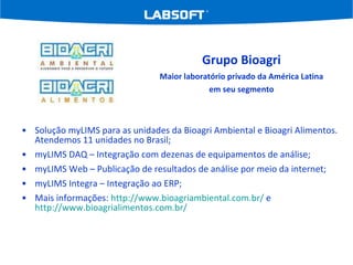 Solução myLIMS para as unidades da Bioagri Ambiental e Bioagri Alimentos. Atendemos 11 unidades no Brasil; myLIMS DAQ – Integração com dezenas de equipamentos de análise; myLIMS Web – Publicação de resultados de análise por meio da internet; myLIMS Integra – Integração ao ERP; Mais informações:  http://www.bioagriambiental.com.br/  e  http://www.bioagrialimentos.com.br/   Grupo Bioagri Maior laboratório privado da América Latina em seu segmento 