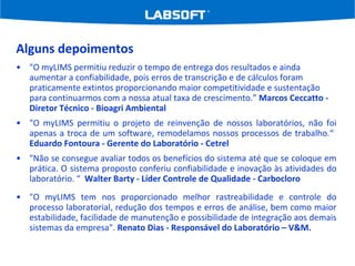 Alguns depoimentos "O myLIMS permitiu reduzir o tempo de entrega dos resultados e ainda aumentar a confiabilidade, pois erros de transcrição e de cálculos foram praticamente extintos proporcionando maior competitividade e sustentação para continuarmos com a nossa atual taxa de crescimento.”  Marcos Ceccatto - Diretor Técnico - Bioagri Ambiental "O myLIMS permitiu o projeto de reinvenção de nossos laboratórios, não foi apenas a troca de um software, remodelamos nossos processos de trabalho.“  Eduardo Fontoura - Gerente do Laboratório - Cetrel "Não se consegue avaliar todos os benefícios do sistema até que se coloque em prática. O sistema proposto conferiu confiabilidade e inovação às atividades do laboratório. “  Walter Barty - Líder Controle de Qualidade - Carbocloro "O myLIMS tem nos proporcionado melhor rastreabilidade e controle do processo laboratorial, redução dos tempos e erros de análise, bem como maior estabilidade, facilidade de manutenção e possibilidade de integração aos demais sistemas da empresa".  Renato Dias - Responsável do Laboratório – V&M. 