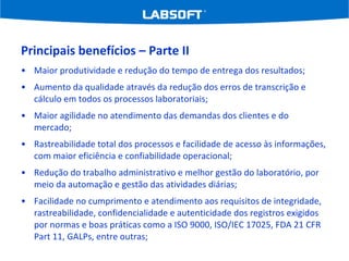 Principais benefícios – Parte II Maior produtividade e redução do tempo de entrega dos resultados;  Aumento da qualidade através da redução dos erros de transcrição e cálculo em todos os processos laboratoriais;  Maior agilidade no atendimento das demandas dos clientes e do mercado;  Rastreabilidade total dos processos e facilidade de acesso às informações, com maior eficiência e confiabilidade operacional;  Redução do trabalho administrativo e melhor gestão do laboratório, por meio da automação e gestão das atividades diárias; Facilidade no cumprimento e atendimento aos requisitos de integridade, rastreabilidade, confidencialidade e autenticidade dos registros exigidos por normas e boas práticas como a ISO 9000, ISO/IEC 17025, FDA 21 CFR Part 11, GALPs, entre outras; 