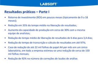 Resultados práticos – Parte I Retorno de investimento (ROI) em poucos meses (tipicamente de 9 a 18 meses); Redução em 35% do tempo médio na liberação de resultados; Aumento da capacidade de produção em cerca de 30% com a mesma equipe de analistas; Redução do tempo médio de liberação de resultados de 6 dias para 3,4 dias; Redução do tempo de transcrição e cálculo de resultados em até 97%; Caso de redução de até 22 mil folhas de papel A4 por mês em um único laboratório, em toda a empresa estimou-se uma redução de cerca de 150 mil folhas mensais; Redução de 92% no número de correções de laudos de análise. 