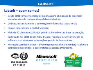 Labsoft – quem somos? Desde 2001 fornece tecnologias próprias para otimização de processos laboratoriais e de controle de qualidade industrial; Dedicada exclusivamente a automação e informática laboratorial; Equipe especializada e multidisciplinar; Mais de 40 clientes espalhados pelo Brasil em diversas áreas de atuação; Certificada ISO 9001 desde 2006. Escopo: Projeto e desenvolvimento de software e serviços para automação e gestão de laboratórios; Microsoft Certified Partner – ISV (Independent Software Vendor) – Software certificado (LionBridge) e base instalada auditada (Microsoft). 