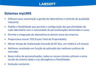 Sistemas myLIMS Software para automação e gestão de laboratórios e controle de qualidade industrial; Padrão e flexibilidade que permite a configuração das peculiaridades de cada laboratório sem a necessidade de personalizações demoradas e caras; Permite a integração do laboratório às demais áreas da empresa; Proporciona menor TCO (Custo Total de Propriedade); Menor tempo de implantação (recorde de 87 dias, em média 6 a 8 meses); Melhores resultados em função da aplicação das melhores práticas de mercado; Baixo índice de personalizações, todos os nossos clientes utilizam a única versão do sistema dado a sua abrangência e flexibilidade; Evolução constante. 