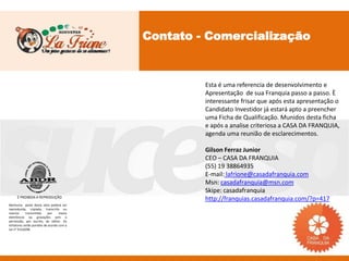 Contato - Comercialização



                                                    Esta é uma referencia de desenvolvimento e
                                                    Apresentação de sua Franquia passo a passo. È
                                                    interessante frisar que após esta apresentação o
                                                    Candidato Investidor já estará apto a preencher
                                                    uma Ficha de Qualificação. Munidos desta ficha
                                                    e após a analise criteriosa a CASA DA FRANQUIA,
                                                    agenda uma reunião de esclarecimentos.

                                                    Gilson Ferraz Junior
                                                    CEO – CASA DA FRANQUIA
                                                    (55) 19 38864935
                                                    E-mail: lafrione@casadafranquia.com
                                                    Msn: casadafranquia@msn.com
                                                    Skipe: casadafranquia
     É PROIBIDA A REPRODUÇÃO
                                                    http://franquias.casadafranquia.com/?p=417
Nenhuma parte desta obra poderá ser
reproduzida, copiada, transcrita ou
mesmo       transmitida     por    meios
eletrônicos ou gravações sem a
permissão, por escrito, do editor. Os
infratores serão punidos de acordo com a
Lei n° 9.610/98.
 