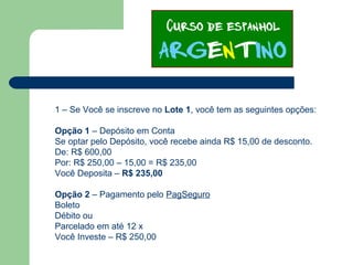 1 – Se Você se inscreve no Lote 1, você tem as seguintes opções:
Opção 1 – Depósito em Conta
Se optar pelo Depósito, você recebe ainda R$ 15,00 de desconto.
De: R$ 600,00
Por: R$ 250,00 – 15,00 = R$ 235,00
Você Deposita – R$ 235,00
Opção 2 – Pagamento pelo PagSeguro
Boleto
Débito ou
Parcelado em até 12 x
Você Investe – R$ 250,00
 