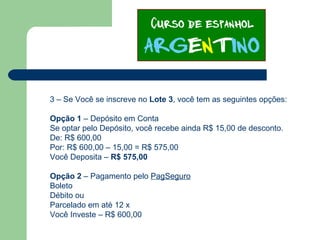 3 – Se Você se inscreve no Lote 3, você tem as seguintes opções:
Opção 1 – Depósito em Conta
Se optar pelo Depósito, você recebe ainda R$ 15,00 de desconto.
De: R$ 600,00
Por: R$ 600,00 – 15,00 = R$ 575,00
Você Deposita – R$ 575,00
Opção 2 – Pagamento pelo PagSeguro
Boleto
Débito ou
Parcelado em até 12 x
Você Investe – R$ 600,00
 