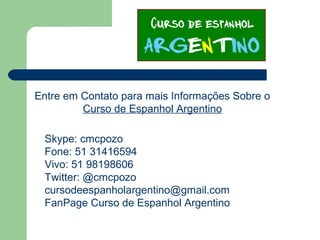 Entre em Contato para mais Informações Sobre o
Curso de Espanhol Argentino
Skype: cmcpozo
Fone: 51 31416594
Vivo: 51 98198606
Twitter: @cmcpozo
cursodeespanholargentino@gmail.com
FanPage Curso de Espanhol Argentino
 