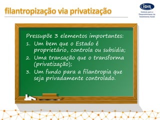 filantropização via privatização
Pressupõe 3 elementos importantes:
1. Um bem que o Estado é
proprietário, controla ou sub...