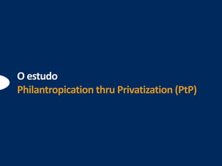 O estudo
Philantropication thru Privatization (PtP)
 