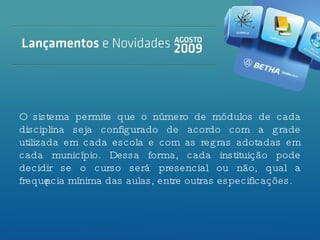 O sistema permite que o número de módulos de cada disciplina seja configurado de acordo com a grade utilizada em cada escola e com as regras adotadas em cada município. Dessa forma, cada instituição pode decidir se o curso será presencial ou não, qual a frequência mínima das aulas, entre outras especificações. 
