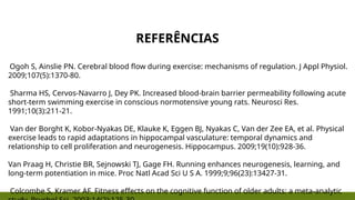 REFERÊNCIAS
Ogoh S, Ainslie PN. Cerebral blood flow during exercise: mechanisms of regulation. J Appl Physiol.
2009;107(5):1370-80.
Sharma HS, Cervos-Navarro J, Dey PK. Increased blood-brain barrier permeability following acute
short-term swimming exercise in conscious normotensive young rats. Neurosci Res.
1991;10(3):211-21.
Van der Borght K, Kobor-Nyakas DE, Klauke K, Eggen BJ, Nyakas C, Van der Zee EA, et al. Physical
exercise leads to rapid adaptations in hippocampal vasculature: temporal dynamics and
relationship to cell proliferation and neurogenesis. Hippocampus. 2009;19(10):928-36.
Van Praag H, Christie BR, Sejnowski TJ, Gage FH. Running enhances neurogenesis, learning, and
long-term potentiation in mice. Proc Natl Acad Sci U S A. 1999;9;96(23):13427-31.
Colcombe S, Kramer AF. Fitness effects on the cognitive function of older adults: a meta-analytic
 