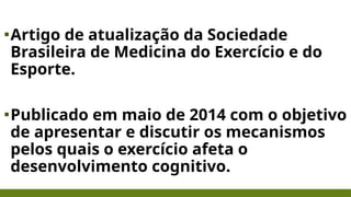 ▪Artigo de atualização da Sociedade
Brasileira de Medicina do Exercício e do
Esporte.
▪Publicado em maio de 2014 com o objetivo
de apresentar e discutir os mecanismos
pelos quais o exercício afeta o
desenvolvimento cognitivo.
 