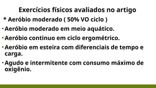 Exercícios físicos avaliados no artigo
* Aeróbio moderado ( 50% VO ciclo )
•Aeróbio moderado em meio aquático.
•Aeróbio continuo em ciclo ergométrico.
•Aeróbio em esteira com diferenciais de tempo e
carga.
•Agudo e intermitente com consumo máximo de
oxigênio.
 