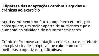 Hipótese das adaptações cerebrais agudas e
crônicas ao exercício
Agudas: Aumento no fluxo sanguíneo cerebral, por
conseguinte, um maior aporte de nutrientes e pelo
aumento na atividade de neurotransmissores.
Crônicas: Promove adaptações em estruturas cerebrais
e na plasticidade sináptica que culminam com
melhoras cognitivas significativas.
 