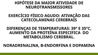 HIPÓTESE DA MAIOR ATIVIDADE DE
NEUROTRANSMISSORES
EXERCÍCIO FÍSICO AGUDO: ATIVAÇÃO DAS
CATECOLAMINAS CEREBRAIS
DIFERENÇAS DE TEMPERATURAS: 39° E 35°C,
AUMENTO DA PROTEÍNA ESPECIFICA DO
METABOLISMO CEREBRAL.
NORADRENALINA, B-ENDORFINA E DOPAMINA
 
