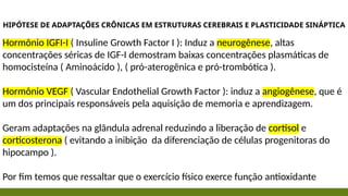 HIPÓTESE DE ADAPTAÇÕES CRÔNICAS EM ESTRUTURAS CEREBRAIS E PLASTICIDADE SINÁPTICA
Hormônio IGFI-I ( Insuline Growth Factor I ): Induz a neurogênese, altas
concentrações séricas de IGF-I demostram baixas concentrações plasmáticas de
homocisteína ( Aminoácido ), ( pró-aterogênica e pró-trombótica ).
Hormônio VEGF ( Vascular Endothelial Growth Factor ): induz a angiogênese, que é
um dos principais responsáveis pela aquisição de memoria e aprendizagem.
Geram adaptações na glândula adrenal reduzindo a liberação de cortisol e
corticosterona ( evitando a inibição da diferenciação de células progenitoras do
hipocampo ).
Por fim temos que ressaltar que o exercício físico exerce função antioxidante
 