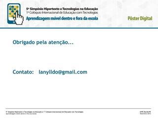 Obrigado pela atenção...

Contato: lanylldo@gmail.com

5º Simpósio Hipertexto e Tecnologias na Educação e 1º Colóquio Internacional de Educação com Tecnologias
Aprendizagem móvel dentro e fora da escola

UFPE.Recife/PE
Novembro/2013

 