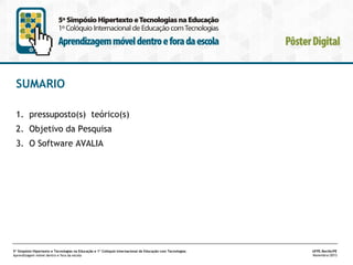 SUMARIO
1. pressuposto(s) teórico(s)
2. Objetivo da Pesquisa
3. O Software AVALIA

5º Simpósio Hipertexto e Tecnologias na Educação e 1º Colóquio Internacional de Educação com Tecnologias
Aprendizagem móvel dentro e fora da escola

UFPE.Recife/PE
Novembro/2013

 