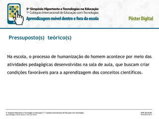 Pressuposto(s) teórico(s)

Na escola, o processo de humanização do homem acontece por meio das
atividades pedagógicas desenvolvidas na sala de aula, que buscam criar
condições favoráveis para a aprendizagem dos conceitos científicos.

5º Simpósio Hipertexto e Tecnologias na Educação e 1º Colóquio Internacional de Educação com Tecnologias
Aprendizagem móvel dentro e fora da escola

UFPE.Recife/PE
Novembro/2013

 