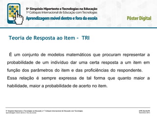 Teoria de Resposta ao Item - TRI
É um conjunto de modelos matemáticos que procuram representar a
probabilidade de um indivíduo dar uma certa resposta a um item em
função dos parâmetros do item e das proficiências do respondente.
Essa relação é sempre expressa de tal forma que quanto maior a
habilidade, maior a probabilidade de acerto no item.

5º Simpósio Hipertexto e Tecnologias na Educação e 1º Colóquio Internacional de Educação com Tecnologias
Aprendizagem móvel dentro e fora da escola

UFPE.Recife/PE
Novembro/2013

 